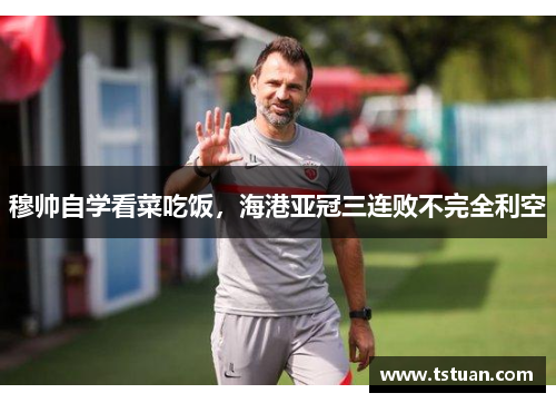 穆帅自学看菜吃饭，海港亚冠三连败不完全利空