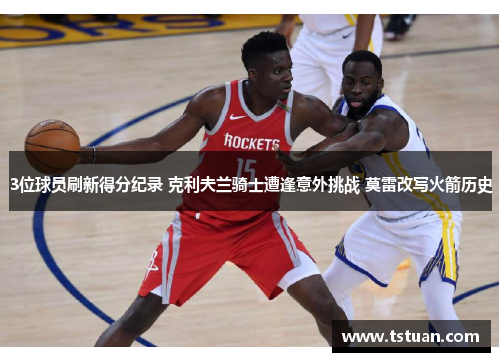 3位球员刷新得分纪录 克利夫兰骑士遭逢意外挑战 莫雷改写火箭历史